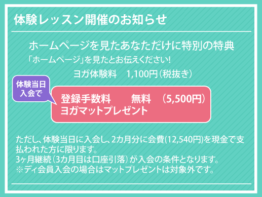 ヨガ体験料　1100円（税抜き）「ホームページ」を見たとお伝えください!ただし、体験当日に入会し、2カ月分に会費(12,540円)を現金で支払われた方に限ります。
3ヶ月継続（3カ月目は口座引落）が入会の条件となります。
※ディ会員入会の場合はマットプレゼントは対象外です。体験レッスン開催のお知らせ登録手数料　　無料　（5500円）
ヨガマットプレゼント ホームページを見たあなただけに特別の特典体験当日
入会で