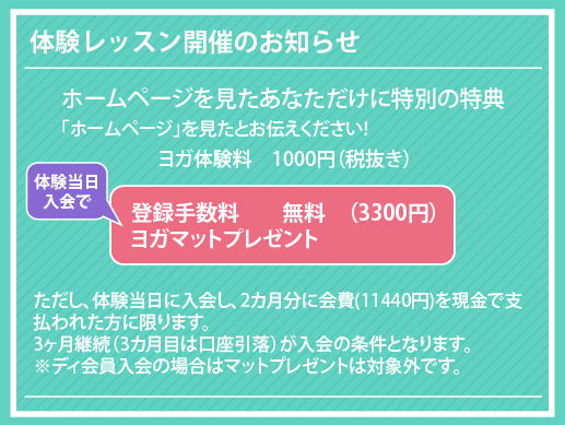 ヨガ体験料　1000円（税抜き）「ホームページ」を見たとお伝えください!ただし、体験当日に入会し、2カ月分に会費(11440円)を現金で支払われた方に限ります。
3ヶ月継続（3カ月目は口座引落）が入会の条件となります。
※ディ会員入会の場合はマットプレゼントは対象外です。体験レッスン開催のお知らせ登録手数料　　無料　（3300円）
ヨガマットプレゼント ホームページを見たあなただけに特別の特典体験当日
入会で