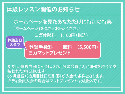 ヨガ体験料　1100円（税抜き）「ホームページ」を見たとお伝えください!ただし、体験当日に入会し、2カ月分に会費(12,540円)を現金で支払われた方に限ります。
6ヶ月継続（3カ月目は口座引落）が入会の条件となります。
※ディ会員入会の場合はマットプレゼントは対象外です。体験レッスン開催のお知らせ登録手数料　　無料　（5500円）
ヨガマットプレゼント ホームページを見たあなただけに特別の特典体験当日
入会で
